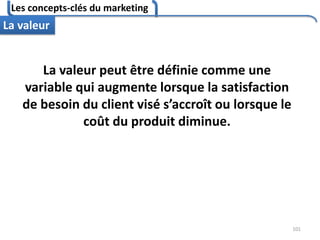 Les concepts-clés du marketing
101
La valeur
La valeur peut être définie comme une
variable qui augmente lorsque la satisfaction
de besoin du client visé s’accroît ou lorsque le
coût du produit diminue.
 