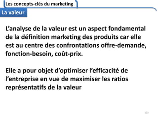 Les concepts-clés du marketing
103
La valeur
L’analyse de la valeur est un aspect fondamental
de la définition marketing des produits car elle
est au centre des confrontations offre-demande,
fonction-besoin, coût-prix.
Elle a pour objet d’optimiser l’efficacité de
l’entreprise en vue de maximiser les ratios
représentatifs de la valeur
 