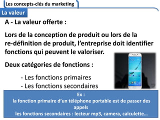 Les concepts-clés du marketing
104
La valeur
A - La valeur offerte :
Lors de la conception de produit ou lors de la
re-définition de produit, l’entreprise doit identifier
fonctions qui peuvent le valoriser.
Deux catégories de fonctions :
- Les fonctions primaires
- Les fonctions secondaires
Ex :
la fonction primaire d’un téléphone portable est de passer des
appels
les fonctions secondaires : lecteur mp3, camera, calculette…
 