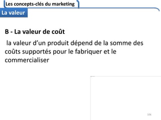 Les concepts-clés du marketing
106
La valeur
B - La valeur de coût
la valeur d’un produit dépend de la somme des
coûts supportés pour le fabriquer et le
commercialiser
 
