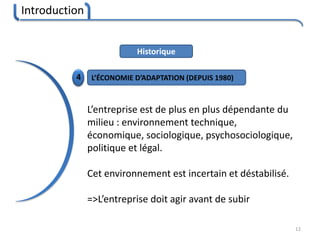 Introduction
12
Historique
4 L’ÉCONOMIE D’ADAPTATION (DEPUIS 1980)
L’entreprise est de plus en plus dépendante du
milieu : environnement technique,
économique, sociologique, psychosociologique,
politique et légal.
Cet environnement est incertain et déstabilisé.
=>L’entreprise doit agir avant de subir
 