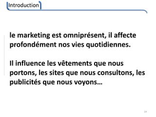 Introduction
14
le marketing est omniprésent, il affecte
profondément nos vies quotidiennes.
Il influence les vêtements que nous
portons, les sites que nous consultons, les
publicités que nous voyons…
 