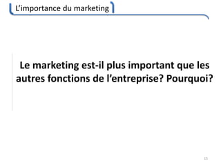 L’importance du marketing
15
Le marketing est-il plus important que les
autres fonctions de l’entreprise? Pourquoi?
 