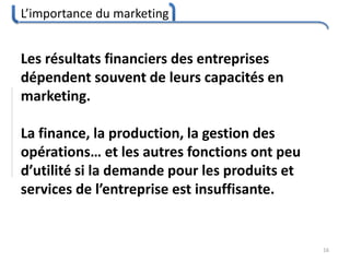 L’importance du marketing
16
Les résultats financiers des entreprises
dépendent souvent de leurs capacités en
marketing.
La finance, la production, la gestion des
opérations… et les autres fonctions ont peu
d’utilité si la demande pour les produits et
services de l’entreprise est insuffisante.
 