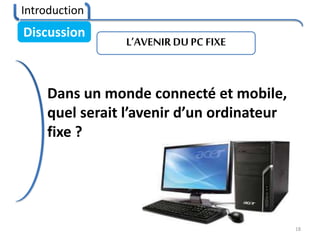 Introduction
18
Discussion
L’AVENIRDU PC FIXE
Dans un monde connecté et mobile,
quel serait l’avenir d’un ordinateur
fixe ?
 