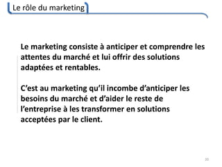 Le rôle du marketing
20
Le marketing consiste à anticiper et comprendre les
attentes du marché et lui offrir des solutions
adaptées et rentables.
C’est au marketing qu’il incombe d’anticiper les
besoins du marché et d’aider le reste de
l’entreprise à les transformer en solutions
acceptées par le client.
 