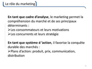 Le rôle du marketing
21
En tant que cadre d’analyse, le marketing permet la
compréhension du marché et de ses principaux
déterminants :
Les consommateurs et leurs motivations
Les concurrents et leurs stratégie
En tant que système d ’action, il favorise la conquête
durable des marchés :
Plans d’action: produit, prix, communication,
distribution
 
