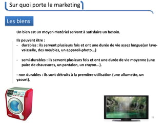 Sur quoi porte le marketing
26
Les biens
Un bien est un moyen matériel servant à satisfaire un besoin.
Ils peuvent être :
- durables : ils servent plusieurs fois et ont une durée de vie assez longue(un lave-
vaisselle, des meubles, un appareil-photo...)
- semi-durables : ils servent plusieurs fois et ont une durée de vie moyenne (une
paire de chaussures, un pantalon, un crayon...).
- non durables : ils sont détruits à la première utilisation (une allumette, un
yaourt).
 