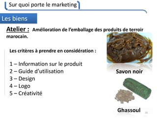Sur quoi porte le marketing
28
Les biens
Atelier : Amélioration de l’emballage des produits de terroir
marocain.
Savon noir
Ghassoul
Les critères à prendre en considération :
1 – Information sur le produit
2 – Guide d’utilisation
3 – Design
4 – Logo
5 – Créativité
 