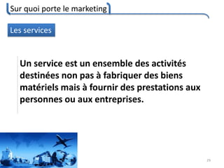 Sur quoi porte le marketing
29
Les services
Un service est un ensemble des activités
destinées non pas à fabriquer des biens
matériels mais à fournir des prestations aux
personnes ou aux entreprises.
 