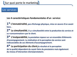 Sur quoi porte le marketing
30
Les services
Les 4 caractéristiques fondamentales d’un service:
1* L'immatérialité, pas d’échange physique, mise en œuvre d’un savoir
faire .
2* La simultanéité, il y a simultanéité entre la production du service et
sa «consommation» par le client.
3* L'inséparabilité, la prestation repose sur un ensemble d’éléments
d’accompagnement. La réalisation et la perception du service sont
indissociables de ces éléments d’accompagnement.
4* La participation du client,le résultat et la perception
de la qualité dépendent du savoir faire du prestataire mais également
du niveau d’interaction client/prestataire.
 