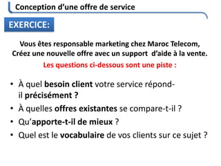 Conception d’une offre de service
EXERCICE:
Vous êtes responsable marketing chez Maroc Telecom,
Créez une nouvelle offre avec un support d’aide à la vente.
Les questions ci-dessous sont une piste :
• À quel besoin client votre service répond-
il précisément ?
• À quelles offres existantes se compare-t-il ?
• Qu’apporte-t-il de mieux ?
• Quel est le vocabulaire de vos clients sur ce sujet ?
 