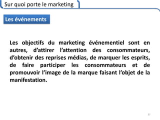 Sur quoi porte le marketing
37
Les événements
Les objectifs du marketing événementiel sont en
autres, d’attirer l’attention des consommateurs,
d’obtenir des reprises médias, de marquer les esprits,
de faire participer les consommateurs et de
promouvoir l’image de la marque faisant l’objet de la
manifestation.
 
