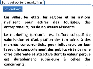 Sur quoi porte le marketing
41
Les endroits
Les villes, les états, les régions et les nations
rivalisent pour attirer des touristes, des
entrepreneurs, ou de nouveaux résidents.
Le marketing territorial est l'effort collectif de
valorisation et d’adaptation des territoires à des
marchés concurrentiels, pour influencer, en leur
faveur, le comportement des publics visés par une
offre différente et attractive dont la valeur perçue
est durablement supérieure à celles des
concurrents.
 