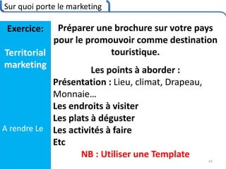Sur quoi porte le marketing
43
Exercice:
Territorial
marketing
A rendre Le
Préparer une brochure sur votre pays
pour le promouvoir comme destination
touristique.
Les points à aborder :
Présentation : Lieu, climat, Drapeau,
Monnaie…
Les endroits à visiter
Les plats à déguster
Les activités à faire
Etc
NB : Utiliser une Template
 