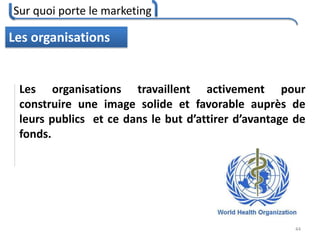 Sur quoi porte le marketing
44
Les organisations
Les organisations travaillent activement pour
construire une image solide et favorable auprès de
leurs publics et ce dans le but d’attirer d’avantage de
fonds.
 