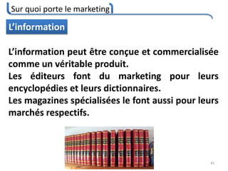 Sur quoi porte le marketing
45
L’information
L’information peut être conçue et commercialisée
comme un véritable produit.
Les éditeurs font du marketing pour leurs
encyclopédies et leurs dictionnaires.
Les magazines spécialisées le font aussi pour leurs
marchés respectifs.
 