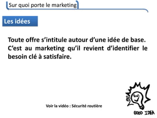 Sur quoi porte le marketing
46
Les idées
Toute offre s’intitule autour d’une idée de base.
C’est au marketing qu’il revient d’identifier le
besoin clé à satisfaire.
Voir la vidéo : Sécurité routière
 
