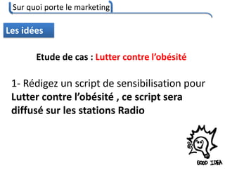 Sur quoi porte le marketing
47
Les idées
Etude de cas : Lutter contre l’obésité
1- Rédigez un script de sensibilisation pour
Lutter contre l’obésité , ce script sera
diffusé sur les stations Radio
 