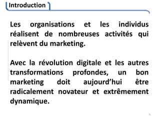 Introduction
5
Les organisations et les individus
réalisent de nombreuses activités qui
relèvent du marketing.
Avec la révolution digitale et les autres
transformations profondes, un bon
marketing doit aujourd’hui être
radicalement novateur et extrêmement
dynamique.
 