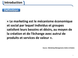 Introduction
6
« Le marketing est le mécanisme économique
et social par lequel individus et groupes
satisfont leurs besoins et désirs, au moyen de
la création et de l’échange avec autrui de
produits et services de valeur ».
Source : Marketing Management, Kotler et Dubois
Définition
 