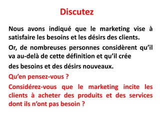 Discutez
Nous avons indiqué que le marketing vise à
satisfaire les besoins et les désirs des clients.
Or, de nombreuses personnes considèrent qu’il
va au-delà de cette définition et qu’il crée
des besoins et des désirs nouveaux.
Qu’en pensez-vous ?
Considérez-vous que le marketing incite les
clients à acheter des produits et des services
dont ils n’ont pas besoin ?
 