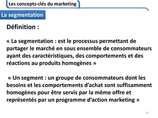 Les concepts-clés du marketing
66
La segmentation
Définition :
« La segmentation : est le processus permettant de
partager le marché en sous ensemble de consommateurs
ayant des caractéristiques, des comportements et des
réactions au produits homogènes »
« Un segment : un groupe de consommateurs dont les
besoins et les comportements d’achat sont suffisamment
homogènes pour être servis par la même offre et
représentés par un programme d’action marketing »
 