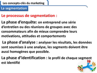 Les concepts-clés du marketing
69
La segmentation
Le processus de segmentation :
La phase d’enquête: on entreprend une série
d’entretien ou des réunions de groupes avec des
consommateurs afin de mieux comprendre leurs
motivations, attitudes et comportements
La phase d’analyse : analyser les résultats, les données
sont soumises à une analyse, les segments doivent être
aussi homogènes que possible.
La phase d’identification : le profil de chaque segment
est identifié
 