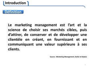 Introduction
7
Le marketing management est l’art et la
science de choisir ses marchés cibles, puis
d’attirer, de conserver et de développer une
clientèle en créant, en fournissant et en
communiquant une valeur supérieure à ses
clients.
Source : Marketing Management, Kotler et Dubois
Définition
 