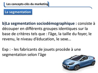 Les concepts-clés du marketing
73
La segmentation
b)La segmentation sociodémographique : consiste à
découper en différents groupes identiques sur la
base de critères tels que : l’âge, la taille du foyer, le
revenu, le niveau d’éducation, le sexe…
Exp : - les fabricants de jouets procède à une
segmentation selon l'âge
 