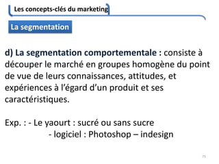 Les concepts-clés du marketing
75
La segmentation
d) La segmentation comportementale : consiste à
découper le marché en groupes homogène du point
de vue de leurs connaissances, attitudes, et
expériences à l’égard d’un produit et ses
caractéristiques.
Exp. : - Le yaourt : sucré ou sans sucre
- logiciel : Photoshop – indesign
 