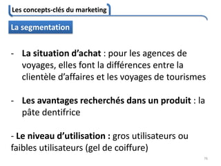 Les concepts-clés du marketing
76
La segmentation
- La situation d’achat : pour les agences de
voyages, elles font la différences entre la
clientèle d’affaires et les voyages de tourismes
- Les avantages recherchés dans un produit : la
pâte dentifrice
- Le niveau d’utilisation : gros utilisateurs ou
faibles utilisateurs (gel de coiffure)
 