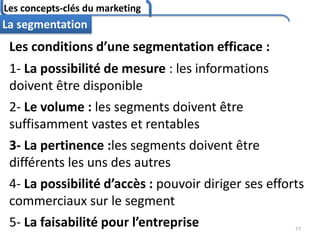Les concepts-clés du marketing
77
La segmentation
Les conditions d’une segmentation efficace :
1- La possibilité de mesure : les informations
doivent être disponible
2- Le volume : les segments doivent être
suffisamment vastes et rentables
3- La pertinence :les segments doivent être
différents les uns des autres
4- La possibilité d’accès : pouvoir diriger ses efforts
commerciaux sur le segment
5- La faisabilité pour l’entreprise
 