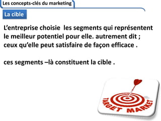 Les concepts-clés du marketing
79
La cible
L’entreprise choisie les segments qui représentent
le meilleur potentiel pour elle. autrement dit ;
ceux qu’elle peut satisfaire de façon efficace .
ces segments –là constituent la cible .
 
