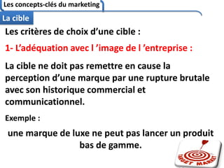 Les concepts-clés du marketing
80
La cible
Les critères de choix d’une cible :
1- L’adéquation avec l ’image de l ’entreprise :
La cible ne doit pas remettre en cause la
perception d’une marque par une rupture brutale
avec son historique commercial et
communicationnel.
Exemple :
une marque de luxe ne peut pas lancer un produit
bas de gamme.
 