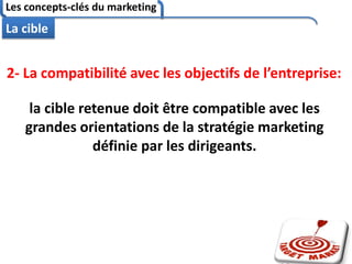 Les concepts-clés du marketing
81
La cible
2- La compatibilité avec les objectifs de l’entreprise:
la cible retenue doit être compatible avec les
grandes orientations de la stratégie marketing
définie par les dirigeants.
 