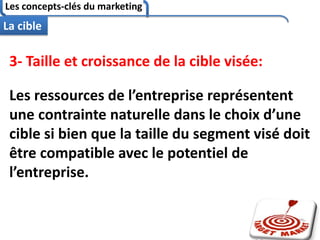 Les concepts-clés du marketing
82
La cible
3- Taille et croissance de la cible visée:
Les ressources de l’entreprise représentent
une contrainte naturelle dans le choix d’une
cible si bien que la taille du segment visé doit
être compatible avec le potentiel de
l’entreprise.
 