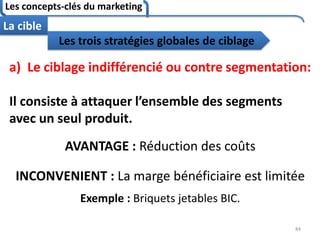 Les concepts-clés du marketing
84
La cible
a) Le ciblage indifférencié ou contre segmentation:
Il consiste à attaquer l’ensemble des segments
avec un seul produit.
AVANTAGE : Réduction des coûts
INCONVENIENT : La marge bénéficiaire est limitée
Exemple : Briquets jetables BIC.
Les trois stratégies globales de ciblage
 