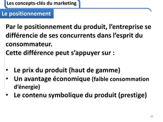 Les concepts-clés du marketing
89
Le positionnement
Par le positionnement du produit, l’entreprise se
différencie de ses concurrents dans l’esprit du
consommateur.
Cette différence peut s’appuyer sur :
• Le prix du produit (haut de gamme)
• Un avantage économique (faible consommation
d’énergie)
• Le contenu symbolique du produit (prestige)
 