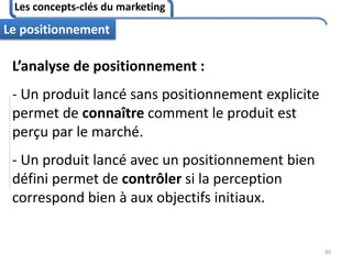 Les concepts-clés du marketing
90
Le positionnement
L’analyse de positionnement :
- Un produit lancé sans positionnement explicite
permet de connaître comment le produit est
perçu par le marché.
- Un produit lancé avec un positionnement bien
défini permet de contrôler si la perception
correspond bien à aux objectifs initiaux.
 