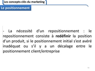 Les concepts-clés du marketing
92
Le positionnement
- La nécessité d’un repositionnement : le
repositionnement consiste à redéfinir la position
d’un produit, si le positionnement initial s’est avéré
inadéquat ou s’il y a un décalage entre le
positionnement client/entreprise
 