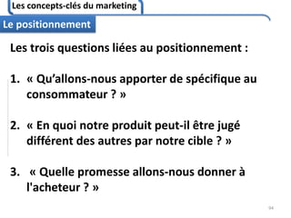 Les concepts-clés du marketing
94
Le positionnement
Les trois questions liées au positionnement :
1. « Qu’allons-nous apporter de spécifique au
consommateur ? »
2. « En quoi notre produit peut-il être jugé
différent des autres par notre cible ? »
3. « Quelle promesse allons-nous donner à
l'acheteur ? »
 