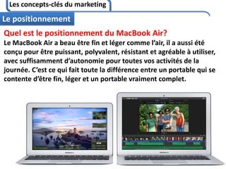 Les concepts-clés du marketing
97
Le positionnement
Quel est le positionnement du MacBook Air?
Le MacBook Air a beau être fin et léger comme l’air, il a aussi été
conçu pour être puissant, polyvalent, résistant et agréable à utiliser,
avec suffisamment d’autonomie pour toutes vos activités de la
journée. C’est ce qui fait toute la différence entre un portable qui se
contente d’être fin, léger et un portable vraiment complet.
 