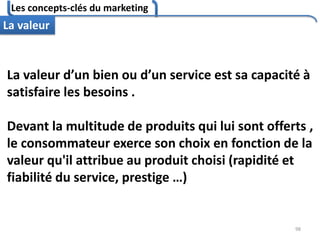 Les concepts-clés du marketing
98
La valeur
La valeur d’un bien ou d’un service est sa capacité à
satisfaire les besoins .
Devant la multitude de produits qui lui sont offerts ,
le consommateur exerce son choix en fonction de la
valeur qu'il attribue au produit choisi (rapidité et
fiabilité du service, prestige …)
 