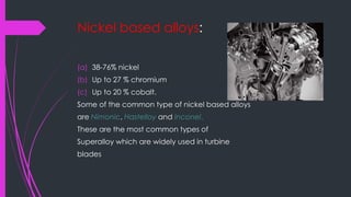 Nickel based alloys:
(a) 38-76% nickel
(b) Up to 27 % chromium
(c) Up to 20 % cobalt.
Some of the common type of nickel based alloys
are Nimonic, Hastelloy and Inconel.
These are the most common types of
Superalloy which are widely used in turbine
blades
 