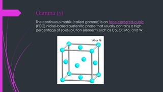 Gamma (g)
The continuous matrix (called gamma) is an face-centered-cubic
(FCC) nickel-based austenitic phase that usually contains a high
percentage of solid-solution elements such as Co, Cr, Mo, and W.
 