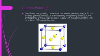 Gamma Prime (g')
 The primary strengthening phase in nickel-based superalloys is Ni3(Al,Ti), and
is called gamma prime (g '). It is a coherently precipitating phase (i.e., the
crystal planes of the precipitate are in registry with the gamma matrix) with
an ordered FCC crystal structure.
 