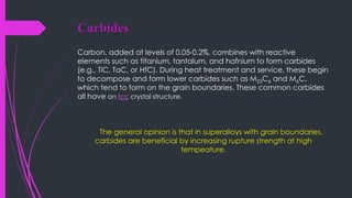 Carbides
Carbon, added at levels of 0.05-0.2%, combines with reactive
elements such as titanium, tantalum, and hafnium to form carbides
(e.g., TiC, TaC, or HfC). During heat treatment and service, these begin
to decompose and form lower carbides such as M23C6 and M6C,
which tend to form on the grain boundaries. These common carbides
all have an fcc crystal structure.
The general opinion is that in superalloys with grain boundaries,
carbides are beneficial by increasing rupture strength at high
tempeature.
 