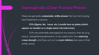 Topologically Close-Packed Phases
These are generally undesirable, brittle phases that can form during
heat treatment or service.
TCPs (Sigma, Mu, Laves, etc.) usually form as plates (which
appear as needles on a single-plane microstructure).
TCPs are potentially damaging for two reasons: they tie up g
and g ' strengthening elements in a non-useful form, thus reducing
creep strength, and they can act as crack initiators because of their
brittle nature.
 