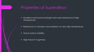 Properties of Superalloys
 Excellent mechanical strength and wear resistance at high
temperature.
 Resistance to corrosion and oxidation at very high temperature.
 Good surface stability.
 High Impact toughness
 